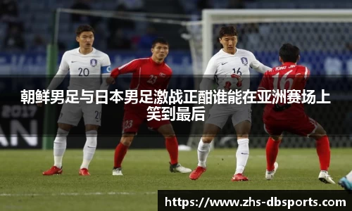 朝鲜男足与日本男足激战正酣谁能在亚洲赛场上笑到最后