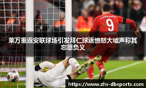 莱万重返安联球场引发拜仁球迷愤怒大嘘声称其忘恩负义