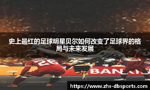 史上最红的足球明星贝尔如何改变了足球界的格局与未来发展