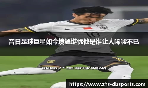 昔日足球巨星如今境遇堪忧他是谁让人唏嘘不已